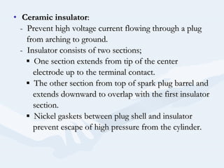 • Ceramic insulatorCeramic insulator::
- Prevent high voltage current flowing through a plug- Prevent high voltage current flowing through a plug
from arching to ground.from arching to ground.
- Insulator consists of two sections;- Insulator consists of two sections;
▪▪ One section extends from tip of the centerOne section extends from tip of the center
electrode up to the terminal contact.electrode up to the terminal contact.
▪▪ The other section from top of spark plug barrel andThe other section from top of spark plug barrel and
extends downward to overlap with the first insulatorextends downward to overlap with the first insulator
section.section.
▪▪ Nickel gaskets between plug shell and insulatorNickel gaskets between plug shell and insulator
prevent escape of high pressure from the cylinder.prevent escape of high pressure from the cylinder.
 