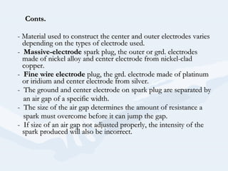 Conts.Conts.
- Material used to construct the center and outer electrodes varies- Material used to construct the center and outer electrodes varies
depending on the types of electrode used.depending on the types of electrode used.
-- Massive-electrodeMassive-electrode spark plug, the outer or grd. electrodesspark plug, the outer or grd. electrodes
made of nickel alloy and center electrode from nickel-cladmade of nickel alloy and center electrode from nickel-clad
copper.copper.
-- Fine wire electrodeFine wire electrode plug, the grd. electrode made of platinumplug, the grd. electrode made of platinum
or iridium and center electrode from silver.or iridium and center electrode from silver.
- The ground and center electrode on spark plug are separated by- The ground and center electrode on spark plug are separated by
an air gap of a specific width.an air gap of a specific width.
- The size of the air gap determines the amount of resistance a- The size of the air gap determines the amount of resistance a
spark must overcome before it can jump the gap.spark must overcome before it can jump the gap.
- If size of an air gap not adjusted properly, the intensity of the- If size of an air gap not adjusted properly, the intensity of the
spark produced will also be incorrect.spark produced will also be incorrect.
 