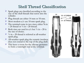 Shell Thread ClassificationShell Thread Classification
 Spark plugs are classified according to theSpark plugs are classified according to the
size of the shell threads that screw into thesize of the shell threads that screw into the
cylinder.cylinder.
 Plug threads are either 14 mm or 18 mm.Plug threads are either 14 mm or 18 mm.
 Most modern a/c use 18 mm spark plug.Most modern a/c use 18 mm spark plug.
 The terminal come in two sizes; eitherThe terminal come in two sizes; either ⅝⅝ inin
– 24 thread or ¾ in – 20 thread.– 24 thread or ¾ in – 20 thread.
 Both sizes are used in a/c but ¾ in – 20 isBoth sizes are used in a/c but ¾ in – 20 is
the size of choice.the size of choice.
 ¾ in – 20 thread is referred as all-weather¾ in – 20 thread is referred as all-weather
spark plug.spark plug.
 All-weather spark plug the ceramic insulatorAll-weather spark plug the ceramic insulator
does not extend to the top of the plug shell.does not extend to the top of the plug shell.
 This leave a room for the silicone grommetThis leave a room for the silicone grommet
to form a watertight seal at the terminal.to form a watertight seal at the terminal.
 