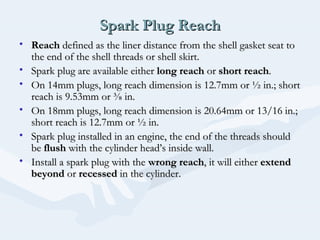 Spark Plug ReachSpark Plug Reach
• ReachReach defined as the liner distance from the shell gasket seat todefined as the liner distance from the shell gasket seat to
the end of the shell threads or shell skirt.the end of the shell threads or shell skirt.
• Spark plug are available eitherSpark plug are available either long reachlong reach oror short reachshort reach..
• On 14mm plugs, long reach dimension is 12.7mm or ½ in.; shortOn 14mm plugs, long reach dimension is 12.7mm or ½ in.; short
reach is 9.53mm or ⅜ in.reach is 9.53mm or ⅜ in.
• On 18mm plugs, long reach dimension is 20.64mm or 13/16 in.;On 18mm plugs, long reach dimension is 20.64mm or 13/16 in.;
short reach is 12.7mm or ½ in.short reach is 12.7mm or ½ in.
• Spark plug installed in an engine, the end of the threads shouldSpark plug installed in an engine, the end of the threads should
bebe flushflush with the cylinder head’s inside wall.with the cylinder head’s inside wall.
• Install a spark plug with theInstall a spark plug with the wrong reachwrong reach, it will either, it will either extendextend
beyondbeyond oror recessedrecessed in the cylinder.in the cylinder.
 