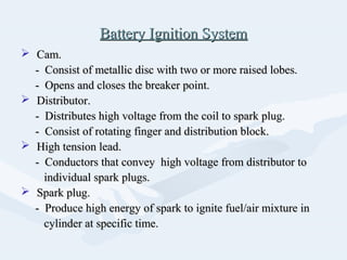 Battery Ignition SystemBattery Ignition System
 Cam.Cam.
- Consist of metallic disc with two or more raised lobes.- Consist of metallic disc with two or more raised lobes.
- Opens and closes the breaker point.- Opens and closes the breaker point.
 Distributor.Distributor.
- Distributes high voltage from the coil to spark plug.- Distributes high voltage from the coil to spark plug.
- Consist of rotating finger and distribution block.- Consist of rotating finger and distribution block.
 High tension lead.High tension lead.
- Conductors that convey high voltage from distributor to- Conductors that convey high voltage from distributor to
individual spark plugs.individual spark plugs.
 Spark plug.Spark plug.
- Produce high energy of spark to ignite fuel/air mixture in- Produce high energy of spark to ignite fuel/air mixture in
cylinder at specific time.cylinder at specific time.
 