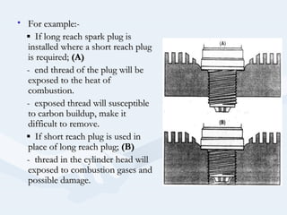 • For example:-For example:-
▪▪ If long reach spark plug isIf long reach spark plug is
installed where a short reach pluginstalled where a short reach plug
is required;is required; (A)(A)
- end thread of the plug will be- end thread of the plug will be
exposed to the heat ofexposed to the heat of
combustion.combustion.
- exposed thread will susceptible- exposed thread will susceptible
to carbon buildup, make itto carbon buildup, make it
difficult to remove.difficult to remove.
▪▪ If short reach plug is used inIf short reach plug is used in
place of long reach plug;place of long reach plug; (B)(B)
- thread in the cylinder head will- thread in the cylinder head will
exposed to combustion gases andexposed to combustion gases and
possible damage.possible damage.
 
