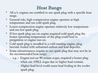Heat RangeHeat Range
• All a/c engines are certified to use spark plug with a specific heatAll a/c engines are certified to use spark plug with a specific heat
range.range.
• General rule, high compression engine operates at highGeneral rule, high compression engine operates at high
temperature and use cold spark plug.temperature and use cold spark plug.
• Lower compression engine operates relatively low temperatureLower compression engine operates relatively low temperature
and use hot spark plug.and use hot spark plug.
• If hot spark plug use on engine required cold spark plug theIf hot spark plug use on engine required cold spark plug the
hotter operating temperature of the plug could lead tohotter operating temperature of the plug could lead to
preignition or engine run-on.preignition or engine run-on.
• Cold spark plug is installed in a cold running engine, plugCold spark plug is installed in a cold running engine, plug
become fouled with unburned carbon and lead deposits.become fouled with unburned carbon and lead deposits.
• Some circumstances require to use spark plug that may not be inSome circumstances require to use spark plug that may not be in
the recommended heat range.the recommended heat range.
- e.g. :- Engine run on 80 octane avgas, required a hotter plug- e.g. :- Engine run on 80 octane avgas, required a hotter plug
when use 100LL avgas due to higher lead contain.when use 100LL avgas due to higher lead contain.
- Higher lead level could cause lead fouling in the cooler- Higher lead level could cause lead fouling in the cooler
spark plug.spark plug.
 