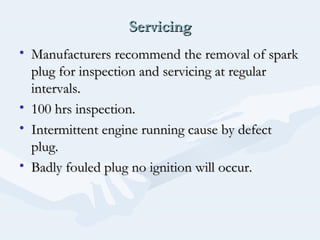 ServicingServicing
• Manufacturers recommend the removal of sparkManufacturers recommend the removal of spark
plug for inspection and servicing at regularplug for inspection and servicing at regular
intervals.intervals.
• 100 hrs inspection.100 hrs inspection.
• Intermittent engine running cause by defectIntermittent engine running cause by defect
plug.plug.
• Badly fouled plug no ignition will occur.Badly fouled plug no ignition will occur.
 