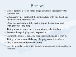 RemovalRemoval
▪▪ Before remove a set of spark plugs, you must first remove theBefore remove a set of spark plugs, you must first remove the
ignition lead.ignition lead.
▪▪ When removing, best hold the ignition lead with one hand andWhen removing, best hold the ignition lead with one hand and
then loosen the terminal nut.then loosen the terminal nut.
▪▪ Once the terminal nut fully back off, pull the terminal endOnce the terminal nut fully back off, pull the terminal end
straight out of the plug.straight out of the plug.
▪▪ Tilting a lead terminal can crack or damage the insulator.Tilting a lead terminal can crack or damage the insulator.
▪▪ Remove the spark plug with deep socket.Remove the spark plug with deep socket.
▪▪ Ensure the socket is squarely over the plug hex and loosen it.Ensure the socket is squarely over the plug hex and loosen it.
▪▪ Tilting the socket could damage the plug ceramic insulator.Tilting the socket could damage the plug ceramic insulator.
▪▪ Plug is removed and placed in a tray.Plug is removed and placed in a tray.
▪▪ Easy to identify from which cylinder number and position (top orEasy to identify from which cylinder number and position (top or
bottom).bottom).
 