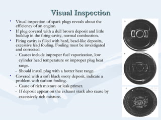 Visual InspectionVisual Inspection
• Visual inspection of spark plugs reveals about theVisual inspection of spark plugs reveals about the
efficiency of an engine.efficiency of an engine.
• If plug covered with a dull brown deposit and littleIf plug covered with a dull brown deposit and little
buildup in the firing cavity, normal combustion.buildup in the firing cavity, normal combustion.
• Firing cavity is filled with hard, bead-like deposits,Firing cavity is filled with hard, bead-like deposits,
excessive lead fouling. Fouling must be investigatedexcessive lead fouling. Fouling must be investigated
and corrected.and corrected.
- Causes include improper fuel vaporization, low- Causes include improper fuel vaporization, low
cylinder head temperature or improper plug heatcylinder head temperature or improper plug heat
range.range.
- Should install plug with a hotter heat range.- Should install plug with a hotter heat range.
• Covered with a soft black sooty deposit, indicate aCovered with a soft black sooty deposit, indicate a
problem with carbon fouling.problem with carbon fouling.
- Cause of rich mixture or leak primer.- Cause of rich mixture or leak primer.
- If deposit appear on the exhaust stack also cause by- If deposit appear on the exhaust stack also cause by
excessively rich mixture.excessively rich mixture.
 