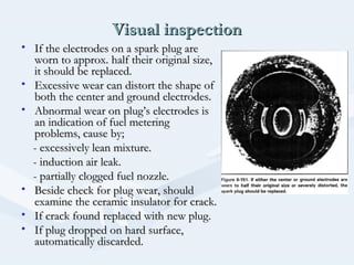 Visual inspectionVisual inspection
• If the electrodes on a spark plug areIf the electrodes on a spark plug are
worn to approx. half their original size,worn to approx. half their original size,
it should be replaced.it should be replaced.
• Excessive wear can distort the shape ofExcessive wear can distort the shape of
both the center and ground electrodes.both the center and ground electrodes.
• Abnormal wear on plug’s electrodes isAbnormal wear on plug’s electrodes is
an indication of fuel meteringan indication of fuel metering
problems, cause by;problems, cause by;
- excessively lean mixture.- excessively lean mixture.
- induction air leak.- induction air leak.
- partially clogged fuel nozzle.- partially clogged fuel nozzle.
• Beside check for plug wear, shouldBeside check for plug wear, should
examine the ceramic insulator for crack.examine the ceramic insulator for crack.
• If crack found replaced with new plug.If crack found replaced with new plug.
• If plug dropped on hard surface,If plug dropped on hard surface,
automatically discarded.automatically discarded.
 