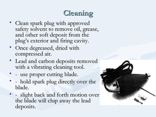 CleaningCleaning
• Clean spark plug with approvedClean spark plug with approved
safety solvent to remove oil, grease,safety solvent to remove oil, grease,
and other soft deposit from theand other soft deposit from the
plug’s exterior and firing cavity.plug’s exterior and firing cavity.
• Once degreased, dried withOnce degreased, dried with
compressed air.compressed air.
• Lead and carbon deposits removedLead and carbon deposits removed
with a vibrating cleaning tool.with a vibrating cleaning tool.
• - use proper cutting blade.- use proper cutting blade.
• - hold spark plug directly over the- hold spark plug directly over the
blade.blade.
• - slight back and forth motion over- slight back and forth motion over
the blade will chip away the leadthe blade will chip away the lead
deposits.deposits.
 