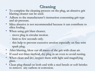 CleaningCleaning
• To complete the cleaning process on the plug, an abrasive gritTo complete the cleaning process on the plug, an abrasive grit
blasting cleaner can be used.blasting cleaner can be used.
• Adhere to the manufacturer’s instruction concerning grit typeAdhere to the manufacturer’s instruction concerning grit type
and air pressure.and air pressure.
• Silica abrasive is not recommended because it can contribute toSilica abrasive is not recommended because it can contribute to
silica fouling.silica fouling.
• When using grit blast cleaner;When using grit blast cleaner;
- move plug in circular motion.- move plug in circular motion.
- limit to few seconds only.- limit to few seconds only.
- this help to prevent excessive erosion especially on fine-wire- this help to prevent excessive erosion especially on fine-wire
spark plug.spark plug.
• After blasting, blow out all traces of the grit with clean air.After blasting, blow out all traces of the grit with clean air.
• If used wet-blast method, dry plug in an oven to avoid rusting.If used wet-blast method, dry plug in an oven to avoid rusting.
• When clean and dry, inspect them with light and magnifyingWhen clean and dry, inspect them with light and magnifying
glass.glass.
• Clean plug thread on both end with a steel brush or soft bristlesClean plug thread on both end with a steel brush or soft bristles
to remove any carbon or corrosion.to remove any carbon or corrosion.
 