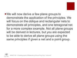 ¡We will now derive a few plane groups to
demonstrate the application of the principles. We
will focus on the oblique and rectangular nets to
demonstrate all principles, and one tetragonal net
for a more complex example. Not all plane groups
will be derived in lectures, but you are expected
to be able to derive all plane groups using the
same principles if given a net and a point group.
NANO 106 - Crystallography ofMaterials by Shyue Ping Ong - Lecture 6
 