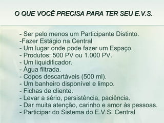 O QUE VOCÊ PRECISA PARA TER SEU E.V.S.  Ser pelo menos um Participante Distinto.  Fazer Estágio na Central - Um lugar onde pode fazer um Espaço. - Produtos: 500 PV ou 1.000 PV. Um liquidificador. Água filtrada. - Copos descartáveis (500 ml). - Um banheiro disponível e limpo. Fichas de cliente. Levar a sério, persistência, paciência. Dar muita atenção, carinho e amor às pessoas. Participar do Sistema do E.V.S. Central 