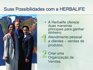 1 2 A Herbalife oferece duas maneiras principais para ganhar dinheiro: Atendimento pessoal a clientes – vendas de produtos; Criar uma Organização de Vendas. Suas Possibilidades com a HERBALIFE 