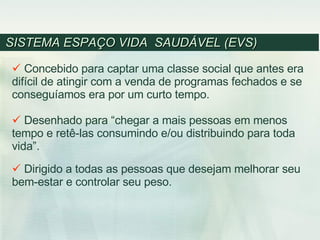 SISTEMA ESPAÇO VIDA  SAUDÁVEL (EVS)  Concebido para captar uma classe social que antes era difícil de atingir com a venda de programas fechados e se conseguíamos era por um curto tempo. Desenhado para “chegar a mais pessoas em menos tempo e retê-las consumindo e/ou distribuindo para toda vida”. Dirigido a todas as pessoas que desejam melhorar seu bem-estar e controlar seu peso. 