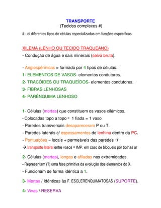 TRANSPORTE  
 (Tecidos complexos #)  
  
# - c/ diferentes tipos de células especializadas em funções específicas. 
XILEMA (LENHO OU TECIDO TRAQUEANO)  
  
- Condução de água e sais minerais (seiva bruta).  
  
  
- Angiospérmicas = formado por 4 tipos de células:  
  
1- ELEMENTOS DE VASOS- elementos condutores.  
  
2- TRACÓIDES OU TRAQUEÍDOS- elementos condutores.  
  
3- FIBRAS LENHOSAS  
  
4- PARÊNQUIMA LENHOSO  
   
1- Células (mortas) que constituem os vasos xilémicos.  
  
- Colocadas topo a topo =  1 fiada = 1 vaso 
- Paredes transversais desapareceram P ou T.  
  
- Paredes laterais c/ espessamentos de lenhina dentro da PC.  
- Pontuações = locais + permeáveis das paredes  
 transporte lateral entre vasos = IMP. em caso de bloqueio por bolhas ar 
2- Células (mortas), longas e afiladas nas extremidades.  
  
- Representam (?) uma fase primitiva da evolução dos elementos do X. 
- Funcionam de forma idêntica a 1.  
 3 
- Mortas / Idênticas às F. ESCLERENQUIMATOSAS (SUPORTE).  
  
4- Vivas / RESERVA  
 