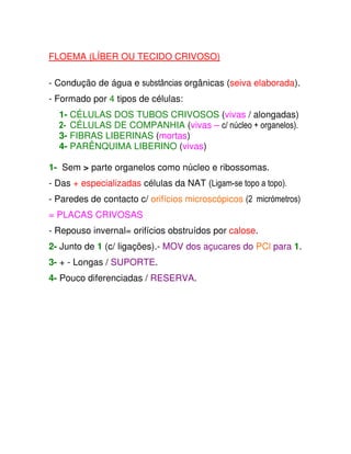 FLOEMA (LÍBER OU TECIDO CRIVOSO)  
  
  
- Condução de água e substâncias orgânicas (seiva elaborada).  
  
- Formado por 4 tipos de células:  
  
1- CÉLULAS DOS TUBOS CRIVOSOS (vivas / alongadas)  
2- CÉLULAS DE COMPANHIA (vivas – c/ núcleo + organelos). 
3- FIBRAS LIBERINAS (mortas)  
4- PARÊNQUIMA LIBERINO (vivas)  
  
1-  Sem  parte organelos como núcleo e ribossomas.  
  
- Das + especializadas células da NAT (Ligam-se topo a topo). 
  
- Paredes de contacto c/ orifícios microscópicos (2 micrómetros) 
= PLACAS CRIVOSAS  
  
- Repouso invernal= orifícios obstruídos por calose.  
   
2- Junto de 1 (c/ ligações).- MOV dos açucares do PCl para 1.  
  
3- + - Longas / SUPORTE.  
  
4- Pouco diferenciadas / RESERVA.  
  
             
 