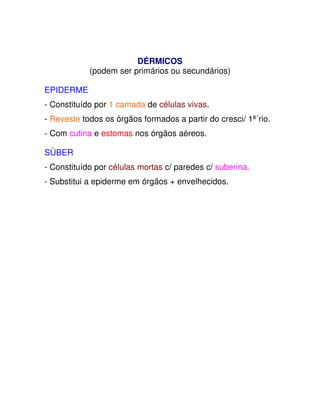 DÉRMICOS   
(podem ser primários ou secundários)  
  
EPIDERME  
  
- Constituído por 1 camada de células vivas.  
  
- Reveste todos os órgãos formados a partir do cresci/ 1ª´rio.  
  
- Com cutina e estomas nos órgãos aéreos.  
  
SÚBER  
  
- Constituído por células mortas c/ paredes c/ suberina.  
  
- Substitui a epiderme em órgãos + envelhecidos.  
       
  
