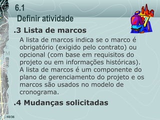 6.1
Definir atividade
.3 Lista de marcos
A lista de marcos indica se o marco é
obrigatório (exigido pelo contrato) ou
opcional (com base em requisitos do
projeto ou em informações históricas).
A lista de marcos é um componente do
plano de gerenciamento do projeto e os
marcos são usados no modelo de
cronograma.

T
E
M
P
O

.4 Mudanças solicitadas
10/36

 