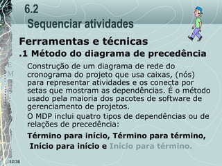6.2
Sequenciar atividades
Ferramentas e técnicas
T .1 Método do diagrama de precedência
E
Construção de um diagrama de rede do
M
cronograma do projeto que usa caixas, (nós)
P
para representar atividades e os conecta por
setas que mostram as dependências. É o método
O
usado pela maioria dos pacotes de software de
gerenciamento de projetos.
O MDP inclui quatro tipos de dependências ou de
relações de precedência:
Término para início, Término para término,
Início para início e Início para término.
12/36

 