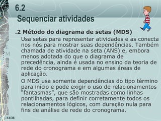 6.2
Sequenciar atividades
.2 Método do diagrama de setas (MDS)
Usa setas para representar atividades e as conecta
T
nos nós para mostrar suas dependências. Também
E
chamada de atividade na seta (ANS) e, embora
M
menos adotada do que o diagrama de
P
precedência, ainda é usada no ensino da teoria de
O
rede do cronograma e em algumas áreas de
aplicação.
O MDS usa somente dependências do tipo término
para início e pode exigir o uso de relacionamentos
“fantasmas”, que são mostradas como linhas
pontilhadas, para definir corretamente todos os
relacionamentos lógicos, com duração nula para
fins de análise de rede do cronograma.
14/36

 