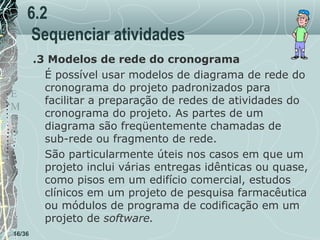 6.2
Sequenciar atividades
T
E
M
P
O

16/36

.3 Modelos de rede do cronograma
É possível usar modelos de diagrama de rede do
cronograma do projeto padronizados para
facilitar a preparação de redes de atividades do
cronograma do projeto. As partes de um
diagrama são freqüentemente chamadas de
sub-rede ou fragmento de rede.
São particularmente úteis nos casos em que um
projeto inclui várias entregas idênticas ou quase,
como pisos em um edifício comercial, estudos
clínicos em um projeto de pesquisa farmacêutica
ou módulos de programa de codificação em um
projeto de software.

 