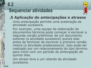 6.2
Sequenciar atividades
.5 Aplicação de antecipações e atrasos
T
E
M
P
O

18/36

Uma antecipação permite uma aceleração da
atividade sucessora.
Por exemplo, uma equipe de elaboração de
documentos técnicos pode começar a escrever a
segunda versão preliminar de um documento
extenso (a atividade sucessora) quinze dias
antes de terminar de escrever a primeira versão
inteira (a atividade predecessora). Isso pode ser
realizado por um relacionamento do tipo término
para início com um período de antecipação de
quinze dias.
Um atraso leva a um retardo da atividade
sucessora.

 