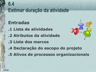 6.4
Estimar duração da atividade
T Entradas
E .1 Lista de atividades
M
P .2 Atributos da atividade
O

.3 Lista dos marcos

.4 Declaração do escopo do projeto
.5 Ativos de processos organizacionais

23/36

 