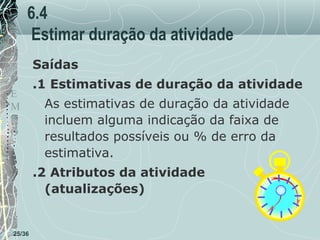 6.4
Estimar duração da atividade
Saídas
T
E
M
P
O

.1 Estimativas de duração da atividade
As estimativas de duração da atividade
incluem alguma indicação da faixa de
resultados possíveis ou % de erro da
estimativa.
.2 Atributos da atividade
(atualizações)

25/36

 