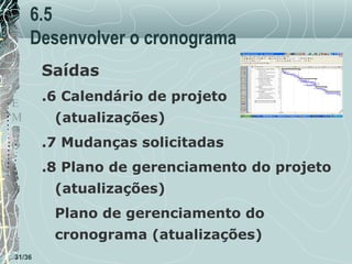 6.5
Desenvolver o cronograma
Saídas
T
E
M
P
O

.6 Calendário de projeto
(atualizações)
.7 Mudanças solicitadas
.8 Plano de gerenciamento do projeto
(atualizações)
Plano de gerenciamento do
cronograma (atualizações)

31/36

 