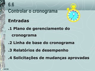 6.6
Controlar o cronograma
Entradas

T
E .1 Plano de gerenciamento do
M
P
cronograma
O

.2 Linha de base do cronograma
.3 Relatórios de desempenho
.4 Solicitações de mudanças aprovadas

33/36

 