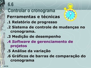 6.6
Controlar o cronograma
Ferramentas e técnicas
T .1 Relatório de progresso
E .2 Sistema de controle de mudanças no
M
cronograma.
P
O .3 Medição de desempenho

.4 Software de gerenciamento de
projetos
.5 Análise da variação
.6 Gráficos de barras de comparação do
cronograma
34/36

 