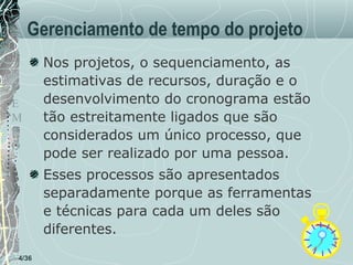 Gerenciamento de tempo do projeto
T
E
M
P
O

Nos projetos, o sequenciamento, as
estimativas de recursos, duração e o
desenvolvimento do cronograma estão
tão estreitamente ligados que são
considerados um único processo, que
pode ser realizado por uma pessoa.
Esses processos são apresentados
separadamente porque as ferramentas
e técnicas para cada um deles são
diferentes.

4/36

 