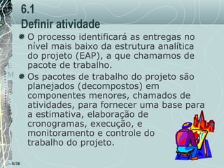 6.1
Definir atividade
T
E
M
P
O

5/36

O processo identificará as entregas no
nível mais baixo da estrutura analítica
do projeto (EAP), a que chamamos de
pacote de trabalho.
Os pacotes de trabalho do projeto são
planejados (decompostos) em
componentes menores, chamados de
atividades, para fornecer uma base para
a estimativa, elaboração de
cronogramas, execução, e
monitoramento e controle do
trabalho do projeto.

 