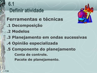 6.1
Definir atividade
Ferramentas e técnicas
T .1 Decomposição
E
M .2 Modelos
P .3 Planejamento em ondas sucessivas
O

.4 Opinião especializada

.5 Componente do planejamento
Conta de controle.
Pacote de planejamento.

7/36

 