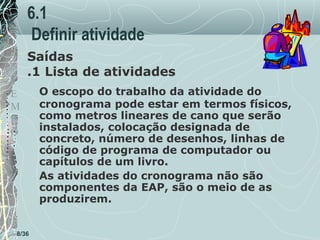 6.1
Definir atividade
T
E
M
P
O

Saídas
.1 Lista de atividades

8/36

O escopo do trabalho da atividade do
cronograma pode estar em termos físicos,
como metros lineares de cano que serão
instalados, colocação designada de
concreto, número de desenhos, linhas de
código de programa de computador ou
capítulos de um livro.
As atividades do cronograma não são
componentes da EAP, são o meio de as
produzirem.

 