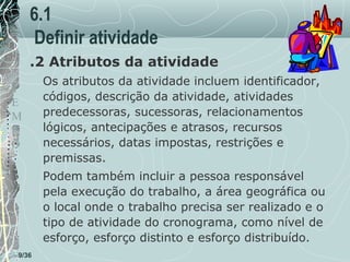 6.1
Definir atividade
.2 Atributos da atividade
T
E
M
P
O

Os atributos da atividade incluem identificador,
códigos, descrição da atividade, atividades
predecessoras, sucessoras, relacionamentos
lógicos, antecipações e atrasos, recursos
necessários, datas impostas, restrições e
premissas.
Podem também incluir a pessoa responsável
pela execução do trabalho, a área geográfica ou
o local onde o trabalho precisa ser realizado e o
tipo de atividade do cronograma, como nível de
esforço, esforço distinto e esforço distribuído.

9/36

 