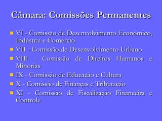 Câmara: Comissões Permanentes VI - Comissão de Desenvolvimento Econômico, Indústria e Comércio VII - Comissão de Desenvolvimento Urbano  VIII - Comissão de Direitos Humanos e Minorias  IX - Comissão de Educação e Cultura  X - Comissão de Finanças e Tributação  XI - Comissão de Fiscalização Financeira e Controle  