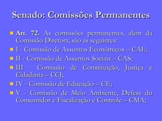 Senado: Comissões Permanentes Art. 72.  As comissões permanentes, além da Comissão Diretora, são as seguintes: I - Comissão de Assuntos Econômicos – CAE; II - Comissão de Assuntos Sociais – CAS; III - Comissão de Constituição, Justiça e Cidadania – CCJ; IV - Comissão de Educação – CE; V - Comissão de Meio Ambiente, Defesa do Consumidor e Fiscalização e Controle – CMA; 