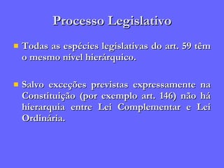 Processo Legislativo Todas as espécies legislativas do art. 59 têm o mesmo nível hierárquico. Salvo exceções previstas expressamente na Constituição (por exemplo art. 146) não há hierarquia entre Lei Complementar e Lei Ordinária. 