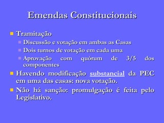 Emendas Constitucionais Tramitação Discussão e votação em ambas as Casas Dois turnos de votação em cada uma Aprovação com quórum de 3/5 dos componentes Havendo modificação  substancial  da PEC em uma das casas: nova votação. Não há sanção: promulgação é feita pelo Legislativo. 