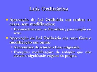 Leis Ordinárias Aprovação da Lei Ordinária em ambas as casas, sem modificações: Encaminhamento ao Presidente, para sanção ou veto. Aprovação da Lei Ordinária em uma Casa e modificação em outra: Necessidade de retorno à Casa originária. Exceções: modificações de redação que não afetem o significado original do projeto. 