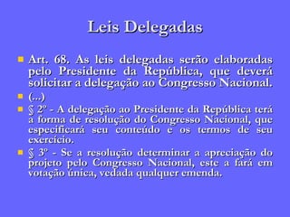 Leis Delegadas Art. 68. As leis delegadas serão elaboradas pelo Presidente da República, que deverá solicitar a delegação ao Congresso Nacional. (...) § 2º - A delegação ao Presidente da República terá a forma de resolução do Congresso Nacional, que especificará seu conteúdo e os termos de seu exercício. § 3º - Se a resolução determinar a apreciação do projeto pelo Congresso Nacional, este a fará em votação única, vedada qualquer emenda. 