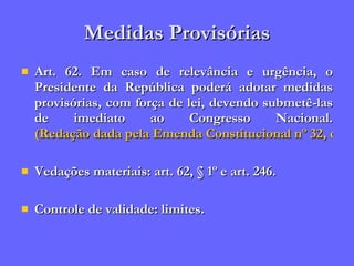 Medidas Provisórias Art. 62. Em caso de relevância e urgência, o Presidente da República poderá adotar medidas provisórias, com força de lei, devendo submetê-las de imediato ao Congresso Nacional.  (Redação dada pela Emenda Constitucional nº 32, de 2001) Vedações materiais: art. 62, § 1º e art. 246. Controle de validade: limites. 