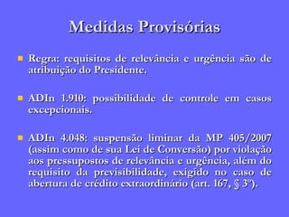 Medidas Provisórias Regra: requisitos de relevância e urgência são de atribuição do Presidente. ADIn 1.910: possibilidade de controle em casos excepcionais. ADIn 4.048: suspensão liminar da MP 405/2007 (assim como de sua Lei de Conversão) por violação aos pressupostos de relevância e urgência, além do requisito da previsibilidade, exigido no caso de abertura de crédito extraordinário (art. 167, § 3º). 