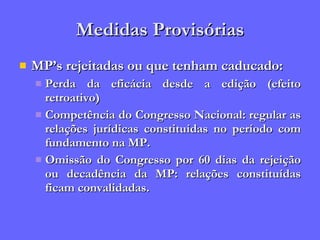 Medidas Provisórias MP’s rejeitadas ou que tenham caducado: Perda da eficácia desde a edição (efeito retroativo) Competência do Congresso Nacional: regular as relações jurídicas constituídas no período com fundamento na MP. Omissão do Congresso por 60 dias da rejeição ou decadência da MP: relações constituídas ficam convalidadas. 