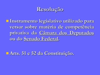 Resolução Instrumento legislativo utilizado para versar sobre matéria de competência privativa da  Câmara dos Deputados  ou do  Senado Federal . Arts. 51 e 52 da Constituição. 