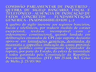 COMISSÃO PARLAMENTAR DE INQUÉRITO - QUEBRA DE SIGILO BANCÁRIO, FISCAL E TELEFÔNICO - AUSÊNCIA DE INDICAÇÃO DE FATOS CONCRETOS - FUNDAMENTAÇÃO GENÉRICA - INADMISSIBILIDADE (...)  A quebra do sigilo inerente aos registros bancários, fiscais e telefônicos, por traduzir medida de caráter excepcional, revela-se incompatível com o ordenamento constitucional, quando fundada em deliberações emanadas de CPI cujo suporte decisório apóia-se em  formulações genéricas, destituídas da necessária e específica indicação de causa provável , que se qualifica como pressuposto legitimador da ruptura, por parte do Estado, da esfera de intimidade a todos garantida pela Constituição da República. Precedentes. Doutrina. (STF, MS 25.668, Rel. Celso de Mello, J. 23/03/06) 
