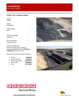www.construction.murrob.com
VLAKFONTEIN
Mpumalanga, Witbank
PROJECT TYPE: OPENCAST MINING
CLIENT:
AEMFC
VALUE:
R600 Million
CONSULTANTS:
None
PROJECT DURATION:
54 Months
DATE OF PROJECT:
1 November 2011
PROJECT DESCRIPTION:
Opencast Coal Mining to a depth of
approximately 39m. Mining of 130, 000 to
170,000 tons of coal per month
Approximate volumes mined for the project :-
• Topsoil 264,660m³
• Over burden soft 953,189m³
• Blasted over burden 2,599,947m³
• Inter burden 1,382,094m³
• Coal 2,197,940m³
 