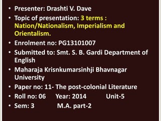 • Presenter: Drashti V. Dave 
• Topic of presentation: 3 terms : 
Nation/Nationalism, Imperialism and 
Orientalism. 
• Enrolment no: PG13101007 
• Submitted to: Smt. S. B. Gardi Department of 
English 
• Maharaja Krisnkumarsinhji Bhavnagar 
University 
• Paper no: 11- The post-colonial Literature 
• Roll no: 06 Year: 2014 Unit-5 
• Sem: 3 M.A. part-2 
 