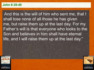 John 6:39-40

And this is the will of him who sent me, that I
shall lose none of all those he has given
me, but raise them up at the last day. For my
Father‟s will is that everyone who looks to the
Son and believes in him shall have eternal
life, and I will raise them up at the last day.”

 