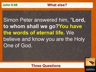 John 6:68

What else?

Simon Peter answered him, “Lord,
to whom shall we go?You have
the words of eternal life. We
believe and know you are the Holy
One of God.

Three Questions

 